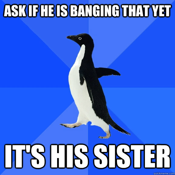 Ask if he is banging that yet It's his sister  Socially Awkward Penguin