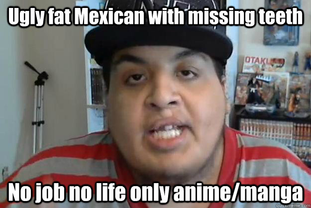 Ugly fat Mexican with missing teeth No job no life only anime/manga - Ugly fat Mexican with missing teeth No job no life only anime/manga  Misc