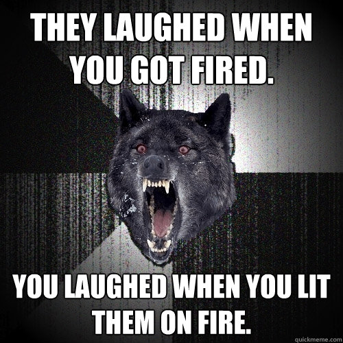 they laughed when you got fired. you laughed when you lit them on fire.  Insanity Wolf