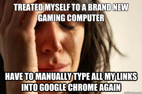 Treated myself to a brand new gaming computer Have to manually type all my links into google chrome again  First World Problems