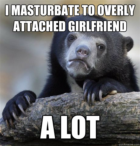 I masturbate to Overly attached girlfriend a lot  Confession Bear