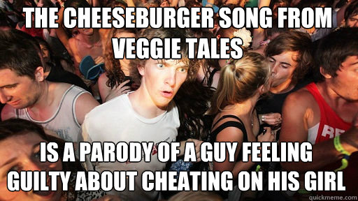 The cheeseburger song from veggie tales is a parody of a guy feeling guilty about cheating on his girl - The cheeseburger song from veggie tales is a parody of a guy feeling guilty about cheating on his girl  Sudden Clarity Clarence