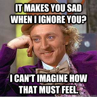 It makes you sad when I ignore you? I can't imagine how that must feel.  Creepy Wonka