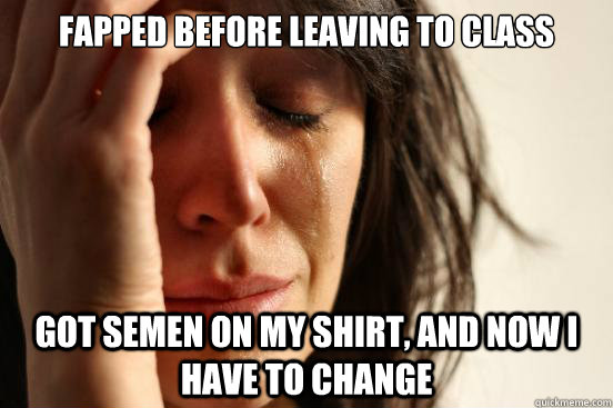 Fapped before leaving to class Got semen on my shirt, and now I have to change  First World Problems