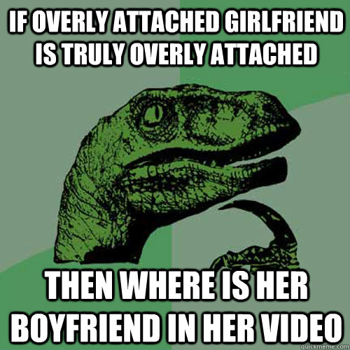 if overly attached girlfriend is truly overly attached then where is her boyfriend in her video  Philosoraptor