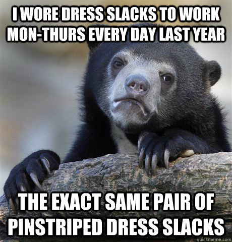 I wore dress slacks to work mon-thurs every day last year The exact same pair of pinstriped dress slacks - I wore dress slacks to work mon-thurs every day last year The exact same pair of pinstriped dress slacks  Confession Bear