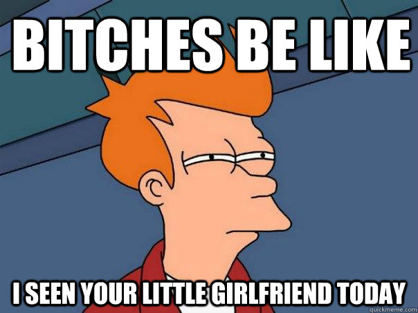 bitches be like i seen your little girlfriend today  Futurama Fry