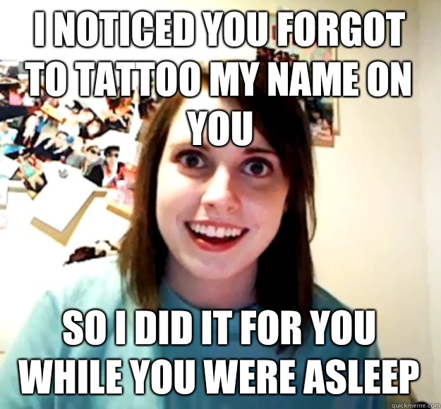 I noticed you forgot to tattoo my name on you So I did it for you while you were asleep  Overly Attached Girlfriend