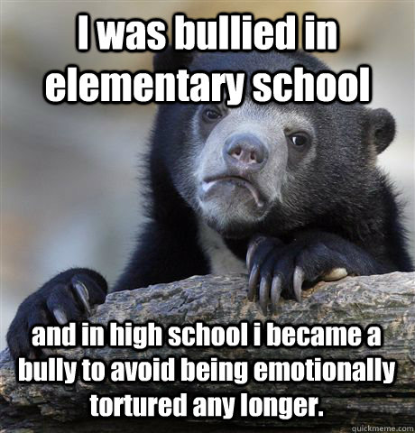I was bullied in elementary school and in high school i became a bully to avoid being emotionally tortured any longer.  Confession Bear