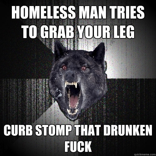 Homeless man tries to grab your leg  Curb stomp that drunken fuck  Insanity Wolf