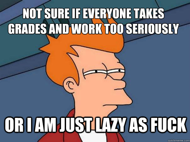 Not sure if everyone takes grades and work too seriously or i am just lazy as fuck  Futurama Fry