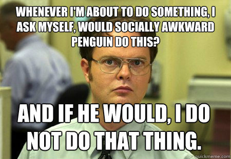 Whenever I'm about to do something, I ask myself, would Socially Awkward Penguin do this? 
 And if he would, I do not do that thing.  Dwight