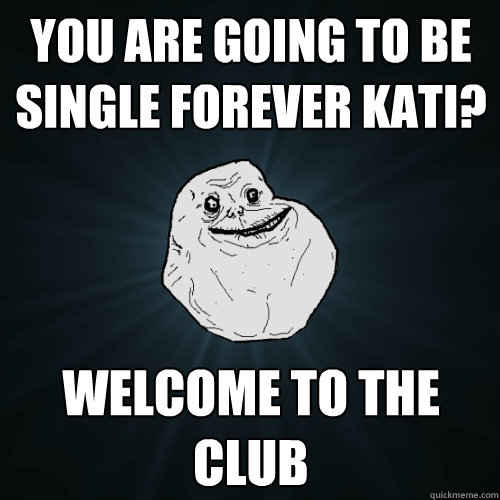 You are going to be single forever Kati? WELCOME TO THE CLUB  Forever Alone