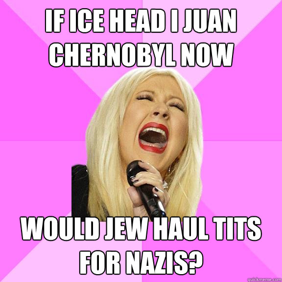 if ice head i juan chernobyl now would jew haul tits for nazis?  Wrong Lyrics Christina