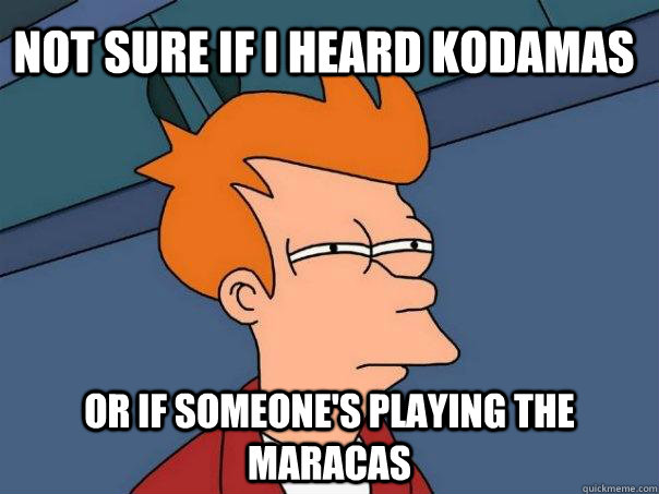 Not sure if i heard kodamas Or if someone's playing the maracas  Futurama Fry