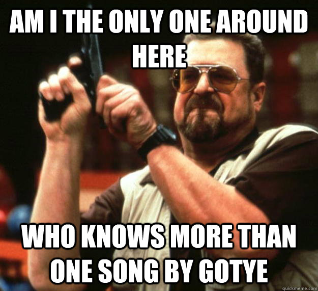 am I the only one around here Who knows more than one song by gotye - am I the only one around here Who knows more than one song by gotye  Angry Walter