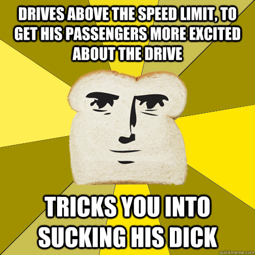 drives above the speed limit, to get his passengers more excited about the drive tricks you into sucking his dick   