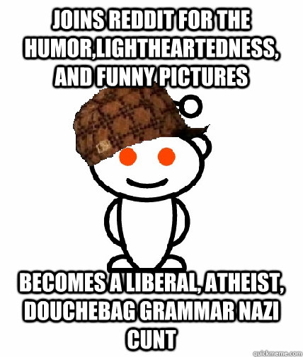 joins reddit for the humor,lightheartedness, and funny pictures becomes a liberal, atheist, douchebag grammar nazi cunt  Scumbag Redditor