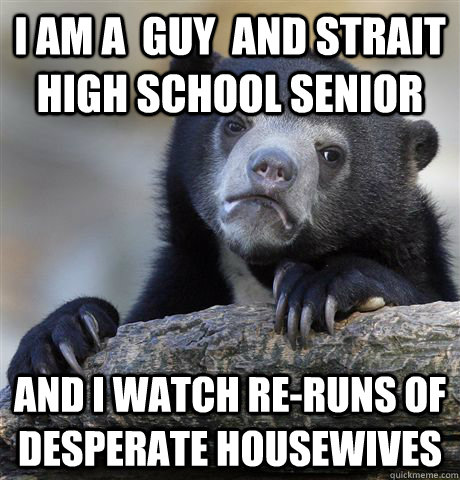 I am a  guy  and strait High school Senior And I watch re-runs of Desperate Housewives  Confession Bear