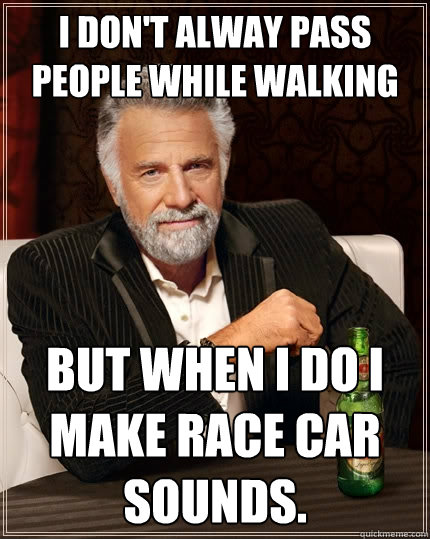 I don't alway pass people while walking but when i do i make race car sounds.  The Most Interesting Man In The World