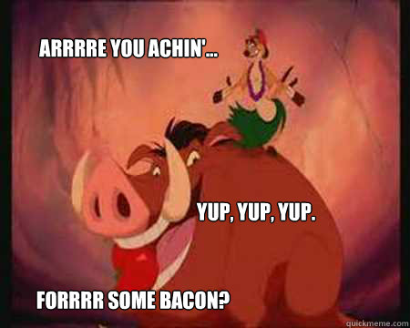 Arrrre you achin'... Yup, yup, yup.  Forrrr some bacon?   