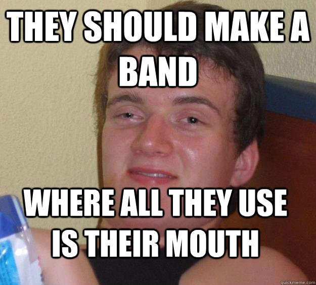 THEY SHOULD MAKE A BAND WHERE ALL they use is their mouth  10 Guy