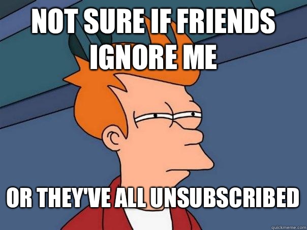 Not sure if friends ignore me Or they've all unsubscribed  Futurama Fry