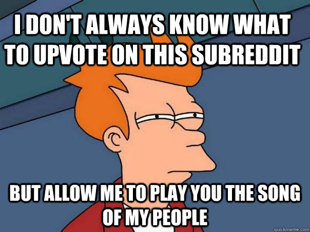 I don't always know what to upvote on this subreddit but allow me to play you the song of my people  Futurama Fry