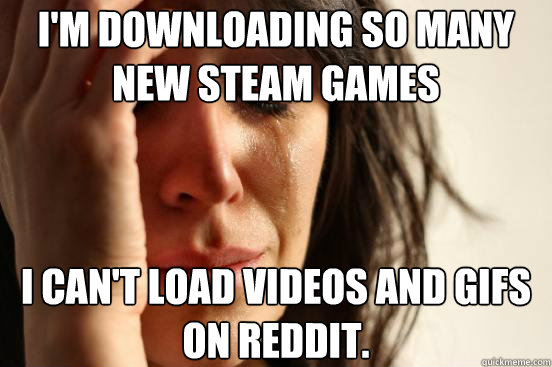 I'm downloading so many new steam games I can't load videos and gifs on reddit.  First World Problems