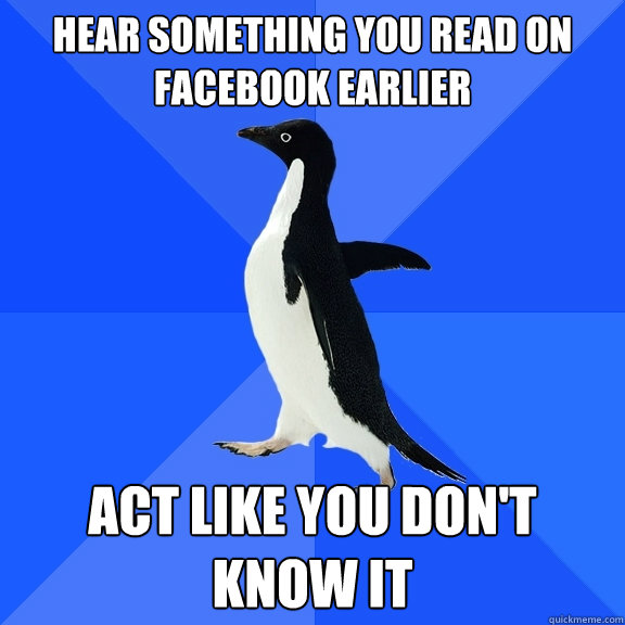 hear something you read on facebook earlier act like you don't know it  Socially Awkward Penguin