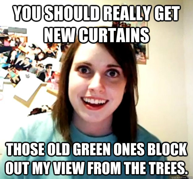 you should really get new curtains those old green ones block out my view from the trees.  Overly Attached Girlfriend