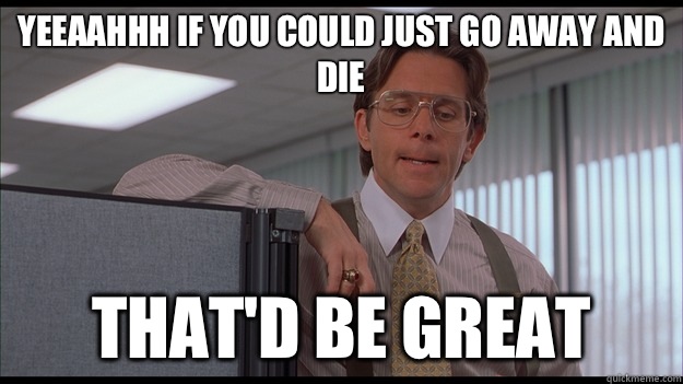 Yeeaahhh if you could just go away and die that'd be great  officespace