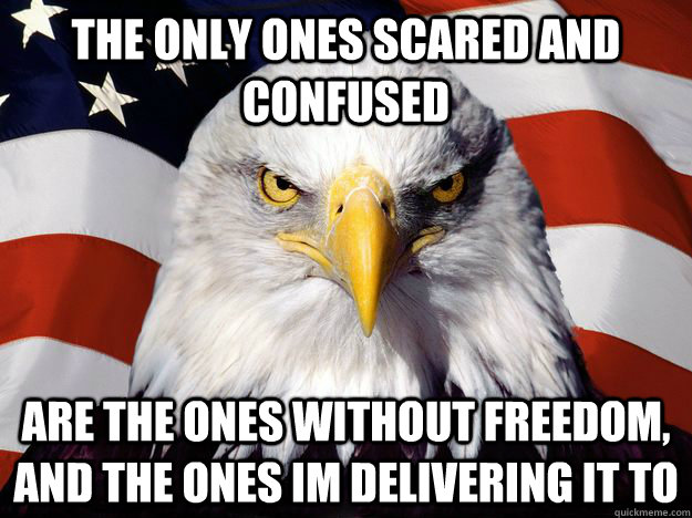 The only ones scared and confused are the ones without freedom, and the ones im delivering it to  Freedom Eagle