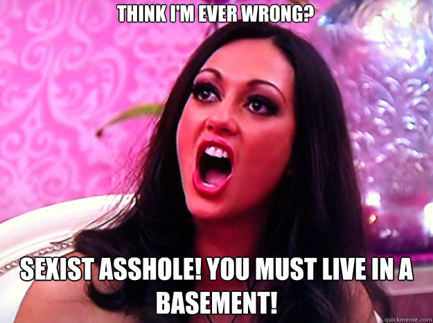 Think I'm ever wrong? Sexist asshole! you must live in a basement!   Feminist Nazi