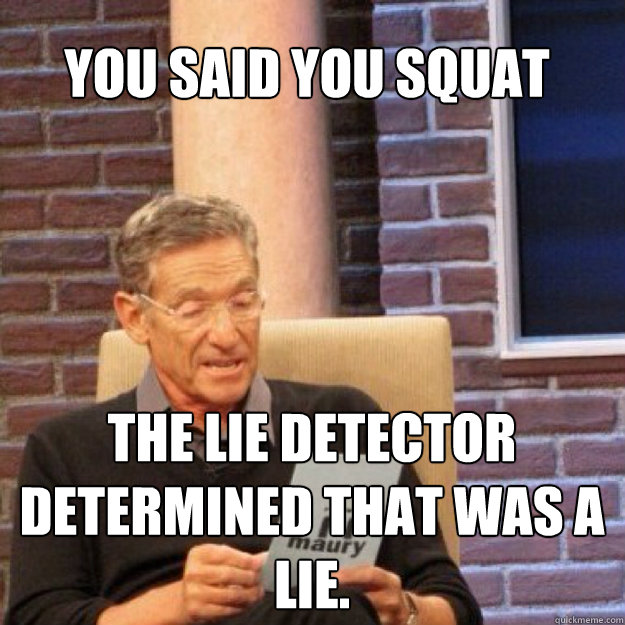 YOU said you squat THE LIE DETECTOR DETERMINED THAT WAS A LIE. - YOU said you squat THE LIE DETECTOR DETERMINED THAT WAS A LIE.  Maury