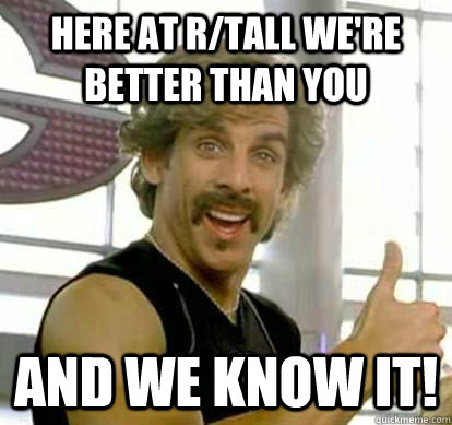 Here at r/tall we're better than you and we know it!  