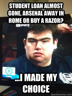 student loan almost gone, arsenal away in rome or buy a razor? ...i made my choice  Chief