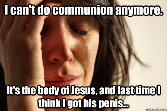 I can't do communion anymore. It's the body of Jesus, and last time I think I got his penis...   First World Problems