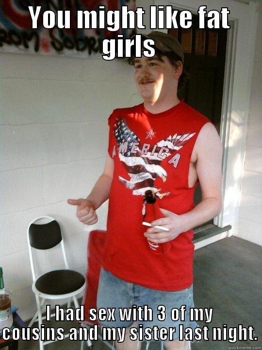 YOU MIGHT LIKE FAT GIRLS I HAD SEX WITH 3 OF MY COUSINS AND MY SISTER LAST NIGHT. Redneck Randal