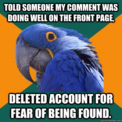 Told someone my comment was doing well on the front page, Deleted account for fear of being found.  Paranoid Parrot