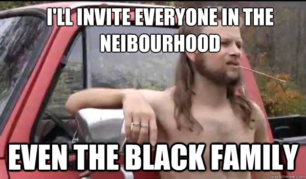 I'll invite everyone in the 
neibourhood even the black family  Almost Politically Correct Redneck