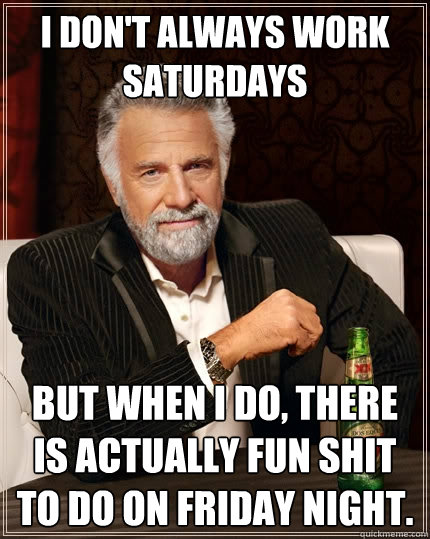 I don't always work saturdays but when I do, there is actually fun shit to do on friday night.  The Most Interesting Man In The World
