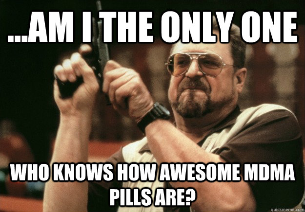 ...AM I THE ONLY ONE who knows how awesome mdma pills are? - ...AM I THE ONLY ONE who knows how awesome mdma pills are?  LEBOWSKI