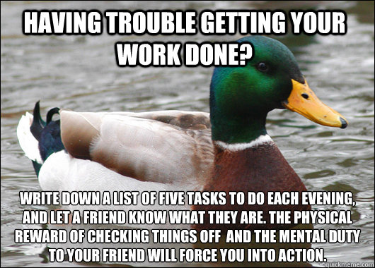 Having trouble getting your work done? write down a list of five tasks to do each evening, and let a friend know what they are. the physical reward of checking things off  and the mental duty to your friend will force you into action.   Actual Advice Mallard