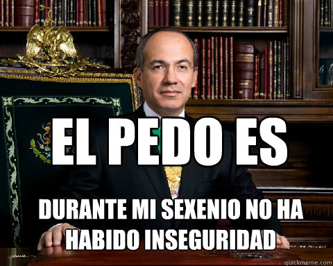 EL PEDO ES DURANTE MI SEXENIO NO HA HABIDO INSEGURIDAD  Felipe Calderon