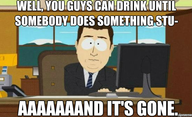 well, you guys can drink until somebody does something stu- AAaaaAAND IT'S gone.  aaaand its gone
