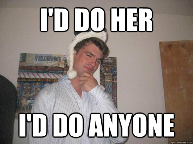 I'd do her I'd do anyone  