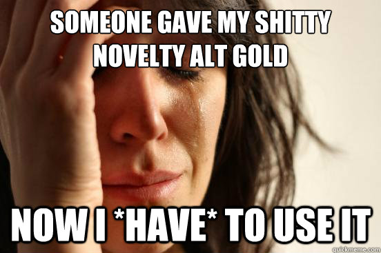 Someone gave my shitty novelty alt Gold Now I *have* to use it  First World Problems