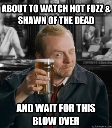 ABOUT TO WATCH HOT FUZZ & SHAWN OF THE DEAD and wait for this blow over  Shaun of The Dead