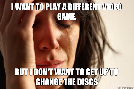 I want to play a different video game, but I don't want to get up to change the discs  First World Problems